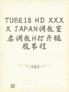 TUBE18 HD XXXX JAPAN调教室虐调教H打开腿